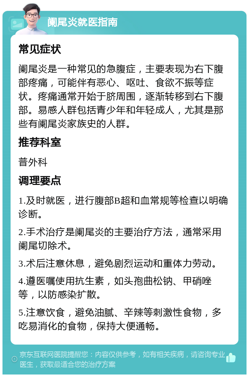 阑尾炎就医指南 常见症状 阑尾炎是一种常见的急腹症，主要表现为右下腹部疼痛，可能伴有恶心、呕吐、食欲不振等症状。疼痛通常开始于脐周围，逐渐转移到右下腹部。易感人群包括青少年和年轻成人，尤其是那些有阑尾炎家族史的人群。 推荐科室 普外科 调理要点 1.及时就医，进行腹部B超和血常规等检查以明确诊断。 2.手术治疗是阑尾炎的主要治疗方法，通常采用阑尾切除术。 3.术后注意休息，避免剧烈运动和重体力劳动。 4.遵医嘱使用抗生素，如头孢曲松钠、甲硝唑等，以防感染扩散。 5.注意饮食，避免油腻、辛辣等刺激性食物，多吃易消化的食物，保持大便通畅。