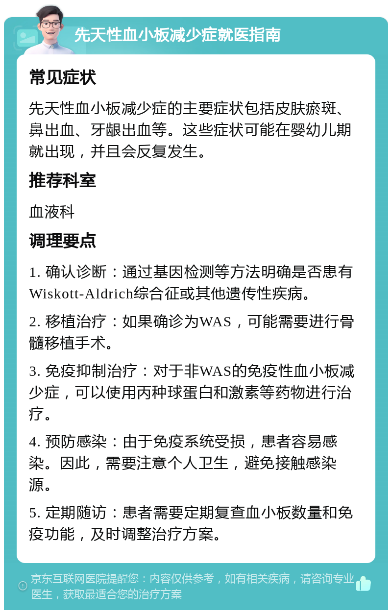 先天性血小板减少症就医指南 常见症状 先天性血小板减少症的主要症状包括皮肤瘀斑、鼻出血、牙龈出血等。这些症状可能在婴幼儿期就出现，并且会反复发生。 推荐科室 血液科 调理要点 1. 确认诊断：通过基因检测等方法明确是否患有Wiskott-Aldrich综合征或其他遗传性疾病。 2. 移植治疗：如果确诊为WAS，可能需要进行骨髓移植手术。 3. 免疫抑制治疗：对于非WAS的免疫性血小板减少症，可以使用丙种球蛋白和激素等药物进行治疗。 4. 预防感染：由于免疫系统受损，患者容易感染。因此，需要注意个人卫生，避免接触感染源。 5. 定期随访：患者需要定期复查血小板数量和免疫功能，及时调整治疗方案。