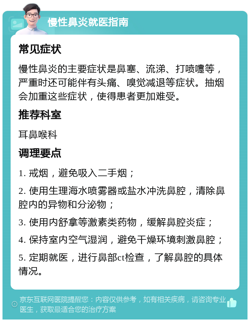 慢性鼻炎就医指南 常见症状 慢性鼻炎的主要症状是鼻塞、流涕、打喷嚏等，严重时还可能伴有头痛、嗅觉减退等症状。抽烟会加重这些症状，使得患者更加难受。 推荐科室 耳鼻喉科 调理要点 1. 戒烟，避免吸入二手烟； 2. 使用生理海水喷雾器或盐水冲洗鼻腔，清除鼻腔内的异物和分泌物； 3. 使用内舒拿等激素类药物，缓解鼻腔炎症； 4. 保持室内空气湿润，避免干燥环境刺激鼻腔； 5. 定期就医，进行鼻部ct检查，了解鼻腔的具体情况。