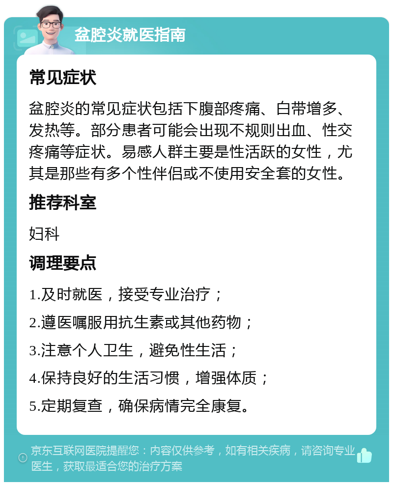 盆腔炎就医指南 常见症状 盆腔炎的常见症状包括下腹部疼痛、白带增多、发热等。部分患者可能会出现不规则出血、性交疼痛等症状。易感人群主要是性活跃的女性，尤其是那些有多个性伴侣或不使用安全套的女性。 推荐科室 妇科 调理要点 1.及时就医，接受专业治疗； 2.遵医嘱服用抗生素或其他药物； 3.注意个人卫生，避免性生活； 4.保持良好的生活习惯，增强体质； 5.定期复查，确保病情完全康复。