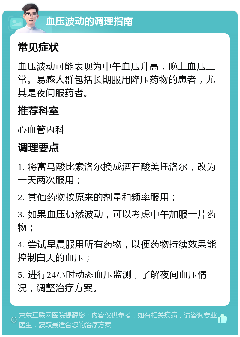 血压波动的调理指南 常见症状 血压波动可能表现为中午血压升高，晚上血压正常。易感人群包括长期服用降压药物的患者，尤其是夜间服药者。 推荐科室 心血管内科 调理要点 1. 将富马酸比索洛尔换成酒石酸美托洛尔，改为一天两次服用； 2. 其他药物按原来的剂量和频率服用； 3. 如果血压仍然波动，可以考虑中午加服一片药物； 4. 尝试早晨服用所有药物，以便药物持续效果能控制白天的血压； 5. 进行24小时动态血压监测，了解夜间血压情况，调整治疗方案。