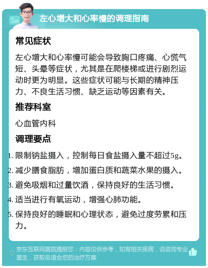 左心增大和心率慢的调理指南 常见症状 左心增大和心率慢可能会导致胸口疼痛、心慌气短、头晕等症状，尤其是在爬楼梯或进行剧烈运动时更为明显。这些症状可能与长期的精神压力、不良生活习惯、缺乏运动等因素有关。 推荐科室 心血管内科 调理要点 限制钠盐摄入，控制每日食盐摄入量不超过5g。 减少膳食脂肪，增加蛋白质和蔬菜水果的摄入。 避免吸烟和过量饮酒，保持良好的生活习惯。 适当进行有氧运动，增强心肺功能。 保持良好的睡眠和心理状态，避免过度劳累和压力。