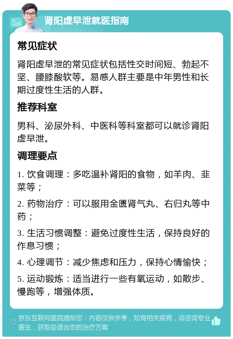 肾阳虚早泄就医指南 常见症状 肾阳虚早泄的常见症状包括性交时间短、勃起不坚、腰膝酸软等。易感人群主要是中年男性和长期过度性生活的人群。 推荐科室 男科、泌尿外科、中医科等科室都可以就诊肾阳虚早泄。 调理要点 1. 饮食调理：多吃温补肾阳的食物，如羊肉、韭菜等； 2. 药物治疗：可以服用金匮肾气丸、右归丸等中药； 3. 生活习惯调整：避免过度性生活，保持良好的作息习惯； 4. 心理调节：减少焦虑和压力，保持心情愉快； 5. 运动锻炼：适当进行一些有氧运动，如散步、慢跑等，增强体质。