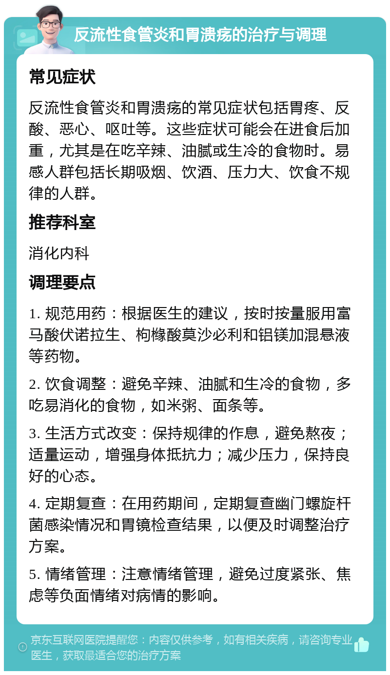 反流性食管炎和胃溃疡的治疗与调理 常见症状 反流性食管炎和胃溃疡的常见症状包括胃疼、反酸、恶心、呕吐等。这些症状可能会在进食后加重，尤其是在吃辛辣、油腻或生冷的食物时。易感人群包括长期吸烟、饮酒、压力大、饮食不规律的人群。 推荐科室 消化内科 调理要点 1. 规范用药：根据医生的建议，按时按量服用富马酸伏诺拉生、枸橼酸莫沙必利和铝镁加混悬液等药物。 2. 饮食调整：避免辛辣、油腻和生冷的食物，多吃易消化的食物，如米粥、面条等。 3. 生活方式改变：保持规律的作息，避免熬夜；适量运动，增强身体抵抗力；减少压力，保持良好的心态。 4. 定期复查：在用药期间，定期复查幽门螺旋杆菌感染情况和胃镜检查结果，以便及时调整治疗方案。 5. 情绪管理：注意情绪管理，避免过度紧张、焦虑等负面情绪对病情的影响。