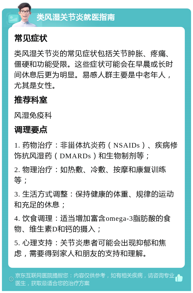 类风湿关节炎就医指南 常见症状 类风湿关节炎的常见症状包括关节肿胀、疼痛、僵硬和功能受限。这些症状可能会在早晨或长时间休息后更为明显。易感人群主要是中老年人，尤其是女性。 推荐科室 风湿免疫科 调理要点 1. 药物治疗：非甾体抗炎药（NSAIDs）、疾病修饰抗风湿药（DMARDs）和生物制剂等； 2. 物理治疗：如热敷、冷敷、按摩和康复训练等； 3. 生活方式调整：保持健康的体重、规律的运动和充足的休息； 4. 饮食调理：适当增加富含omega-3脂肪酸的食物、维生素D和钙的摄入； 5. 心理支持：关节炎患者可能会出现抑郁和焦虑，需要得到家人和朋友的支持和理解。