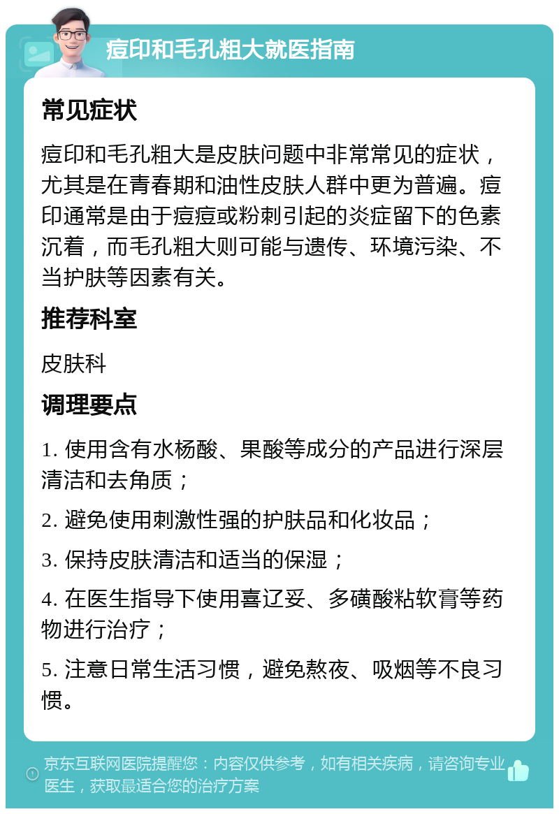 痘印和毛孔粗大就医指南 常见症状 痘印和毛孔粗大是皮肤问题中非常常见的症状，尤其是在青春期和油性皮肤人群中更为普遍。痘印通常是由于痘痘或粉刺引起的炎症留下的色素沉着，而毛孔粗大则可能与遗传、环境污染、不当护肤等因素有关。 推荐科室 皮肤科 调理要点 1. 使用含有水杨酸、果酸等成分的产品进行深层清洁和去角质； 2. 避免使用刺激性强的护肤品和化妆品； 3. 保持皮肤清洁和适当的保湿； 4. 在医生指导下使用喜辽妥、多磺酸粘软膏等药物进行治疗； 5. 注意日常生活习惯，避免熬夜、吸烟等不良习惯。