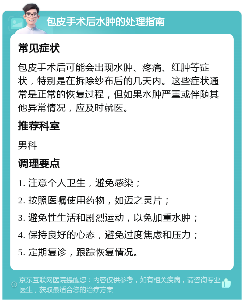 包皮手术后水肿的处理指南 常见症状 包皮手术后可能会出现水肿、疼痛、红肿等症状，特别是在拆除纱布后的几天内。这些症状通常是正常的恢复过程，但如果水肿严重或伴随其他异常情况，应及时就医。 推荐科室 男科 调理要点 1. 注意个人卫生，避免感染； 2. 按照医嘱使用药物，如迈之灵片； 3. 避免性生活和剧烈运动，以免加重水肿； 4. 保持良好的心态，避免过度焦虑和压力； 5. 定期复诊，跟踪恢复情况。