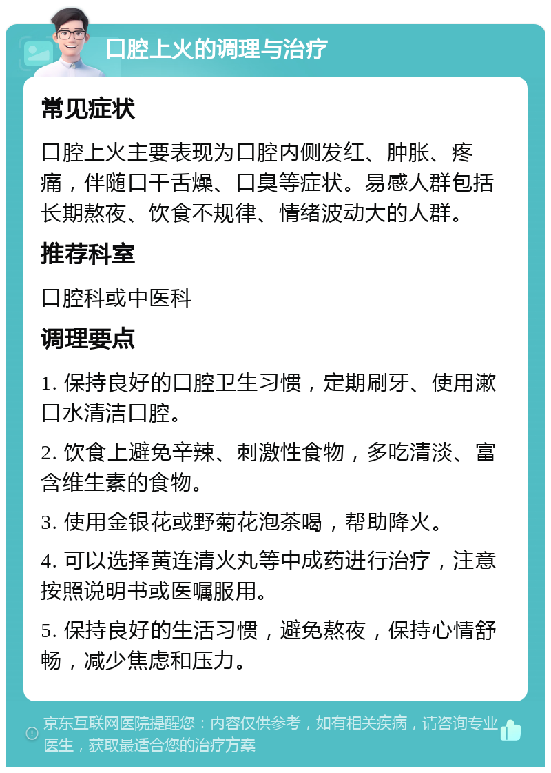 口腔上火的调理与治疗 常见症状 口腔上火主要表现为口腔内侧发红、肿胀、疼痛，伴随口干舌燥、口臭等症状。易感人群包括长期熬夜、饮食不规律、情绪波动大的人群。 推荐科室 口腔科或中医科 调理要点 1. 保持良好的口腔卫生习惯，定期刷牙、使用漱口水清洁口腔。 2. 饮食上避免辛辣、刺激性食物，多吃清淡、富含维生素的食物。 3. 使用金银花或野菊花泡茶喝，帮助降火。 4. 可以选择黄连清火丸等中成药进行治疗，注意按照说明书或医嘱服用。 5. 保持良好的生活习惯，避免熬夜，保持心情舒畅，减少焦虑和压力。