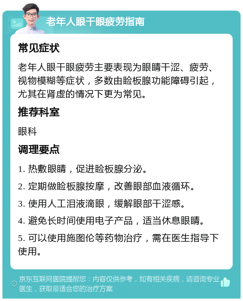 老年人眼干眼疲劳指南 常见症状 老年人眼干眼疲劳主要表现为眼睛干涩、疲劳、视物模糊等症状，多数由睑板腺功能障碍引起，尤其在肾虚的情况下更为常见。 推荐科室 眼科 调理要点 1. 热敷眼睛，促进睑板腺分泌。 2. 定期做睑板腺按摩，改善眼部血液循环。 3. 使用人工泪液滴眼，缓解眼部干涩感。 4. 避免长时间使用电子产品，适当休息眼睛。 5. 可以使用施图伦等药物治疗，需在医生指导下使用。