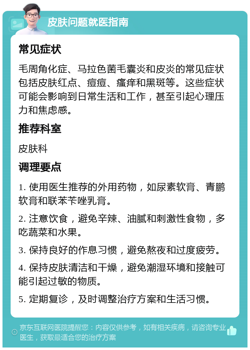 皮肤问题就医指南 常见症状 毛周角化症、马拉色菌毛囊炎和皮炎的常见症状包括皮肤红点、痘痘、瘙痒和黑斑等。这些症状可能会影响到日常生活和工作，甚至引起心理压力和焦虑感。 推荐科室 皮肤科 调理要点 1. 使用医生推荐的外用药物，如尿素软膏、青鹏软膏和联苯苄唑乳膏。 2. 注意饮食，避免辛辣、油腻和刺激性食物，多吃蔬菜和水果。 3. 保持良好的作息习惯，避免熬夜和过度疲劳。 4. 保持皮肤清洁和干燥，避免潮湿环境和接触可能引起过敏的物质。 5. 定期复诊，及时调整治疗方案和生活习惯。