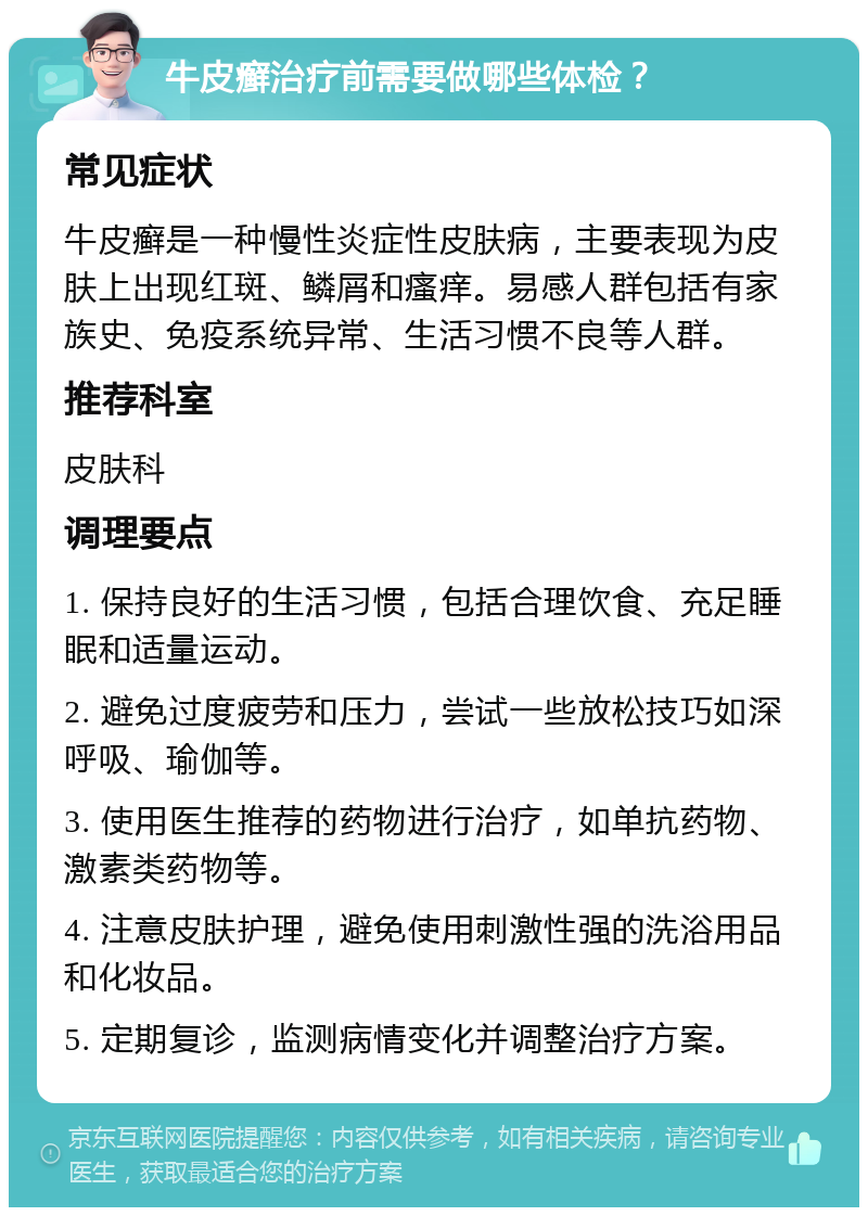 牛皮癣治疗前需要做哪些体检？ 常见症状 牛皮癣是一种慢性炎症性皮肤病，主要表现为皮肤上出现红斑、鳞屑和瘙痒。易感人群包括有家族史、免疫系统异常、生活习惯不良等人群。 推荐科室 皮肤科 调理要点 1. 保持良好的生活习惯，包括合理饮食、充足睡眠和适量运动。 2. 避免过度疲劳和压力，尝试一些放松技巧如深呼吸、瑜伽等。 3. 使用医生推荐的药物进行治疗，如单抗药物、激素类药物等。 4. 注意皮肤护理，避免使用刺激性强的洗浴用品和化妆品。 5. 定期复诊，监测病情变化并调整治疗方案。