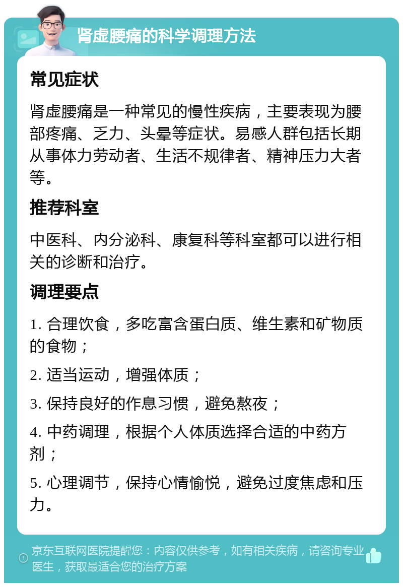 肾虚腰痛的科学调理方法 常见症状 肾虚腰痛是一种常见的慢性疾病，主要表现为腰部疼痛、乏力、头晕等症状。易感人群包括长期从事体力劳动者、生活不规律者、精神压力大者等。 推荐科室 中医科、内分泌科、康复科等科室都可以进行相关的诊断和治疗。 调理要点 1. 合理饮食，多吃富含蛋白质、维生素和矿物质的食物； 2. 适当运动，增强体质； 3. 保持良好的作息习惯，避免熬夜； 4. 中药调理，根据个人体质选择合适的中药方剂； 5. 心理调节，保持心情愉悦，避免过度焦虑和压力。