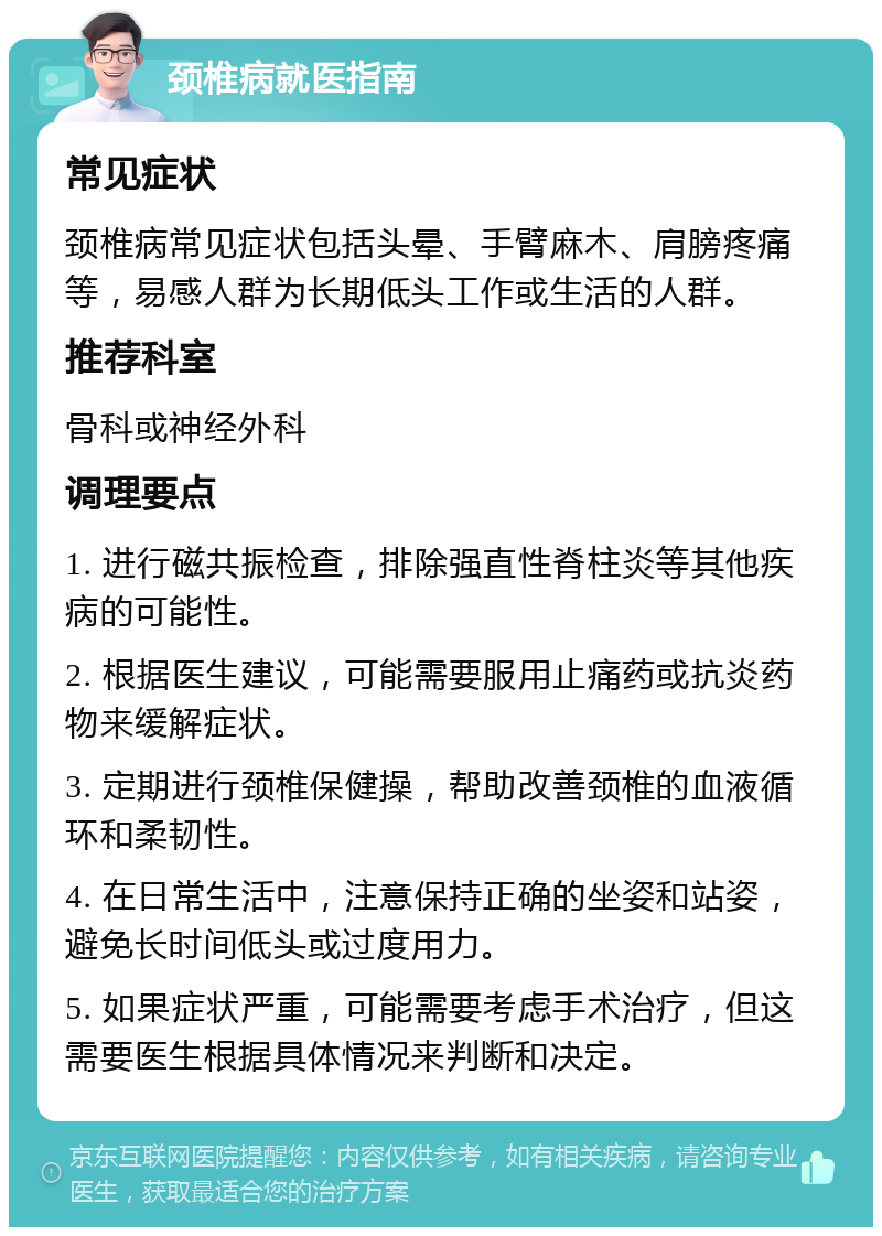 颈椎病就医指南 常见症状 颈椎病常见症状包括头晕、手臂麻木、肩膀疼痛等，易感人群为长期低头工作或生活的人群。 推荐科室 骨科或神经外科 调理要点 1. 进行磁共振检查，排除强直性脊柱炎等其他疾病的可能性。 2. 根据医生建议，可能需要服用止痛药或抗炎药物来缓解症状。 3. 定期进行颈椎保健操，帮助改善颈椎的血液循环和柔韧性。 4. 在日常生活中，注意保持正确的坐姿和站姿，避免长时间低头或过度用力。 5. 如果症状严重，可能需要考虑手术治疗，但这需要医生根据具体情况来判断和决定。