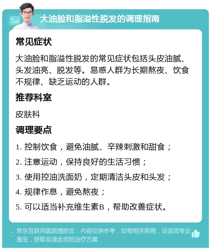 大油脸和脂溢性脱发的调理指南 常见症状 大油脸和脂溢性脱发的常见症状包括头皮油腻、头发油亮、脱发等。易感人群为长期熬夜、饮食不规律、缺乏运动的人群。 推荐科室 皮肤科 调理要点 1. 控制饮食，避免油腻、辛辣刺激和甜食； 2. 注意运动，保持良好的生活习惯； 3. 使用控油洗面奶，定期清洁头皮和头发； 4. 规律作息，避免熬夜； 5. 可以适当补充维生素B，帮助改善症状。