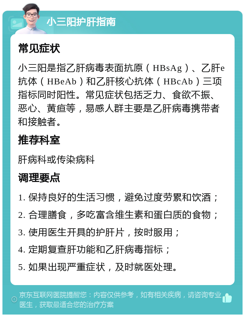 小三阳护肝指南 常见症状 小三阳是指乙肝病毒表面抗原（HBsAg）、乙肝e抗体（HBeAb）和乙肝核心抗体（HBcAb）三项指标同时阳性。常见症状包括乏力、食欲不振、恶心、黄疸等，易感人群主要是乙肝病毒携带者和接触者。 推荐科室 肝病科或传染病科 调理要点 1. 保持良好的生活习惯，避免过度劳累和饮酒； 2. 合理膳食，多吃富含维生素和蛋白质的食物； 3. 使用医生开具的护肝片，按时服用； 4. 定期复查肝功能和乙肝病毒指标； 5. 如果出现严重症状，及时就医处理。