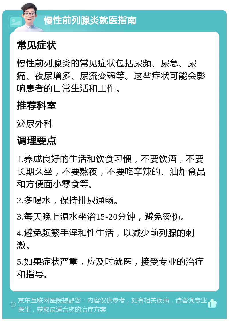 慢性前列腺炎就医指南 常见症状 慢性前列腺炎的常见症状包括尿频、尿急、尿痛、夜尿增多、尿流变弱等。这些症状可能会影响患者的日常生活和工作。 推荐科室 泌尿外科 调理要点 1.养成良好的生活和饮食习惯，不要饮酒，不要长期久坐，不要熬夜，不要吃辛辣的、油炸食品和方便面小零食等。 2.多喝水，保持排尿通畅。 3.每天晚上温水坐浴15-20分钟，避免烫伤。 4.避免频繁手淫和性生活，以减少前列腺的刺激。 5.如果症状严重，应及时就医，接受专业的治疗和指导。