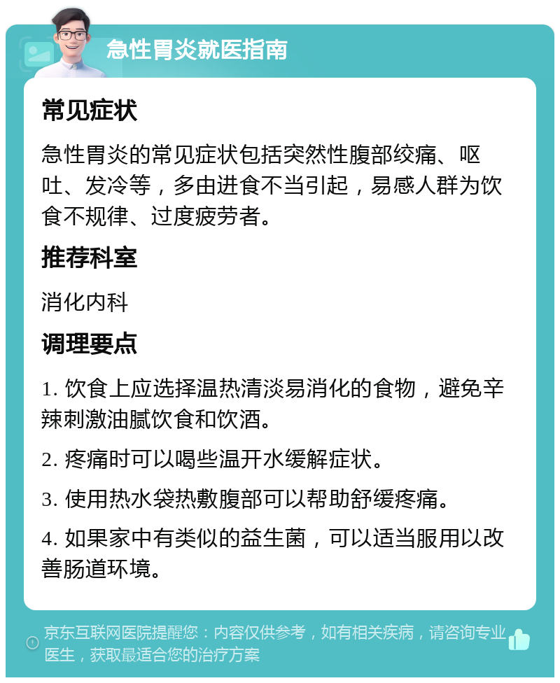 急性胃炎就医指南 常见症状 急性胃炎的常见症状包括突然性腹部绞痛、呕吐、发冷等，多由进食不当引起，易感人群为饮食不规律、过度疲劳者。 推荐科室 消化内科 调理要点 1. 饮食上应选择温热清淡易消化的食物，避免辛辣刺激油腻饮食和饮酒。 2. 疼痛时可以喝些温开水缓解症状。 3. 使用热水袋热敷腹部可以帮助舒缓疼痛。 4. 如果家中有类似的益生菌，可以适当服用以改善肠道环境。