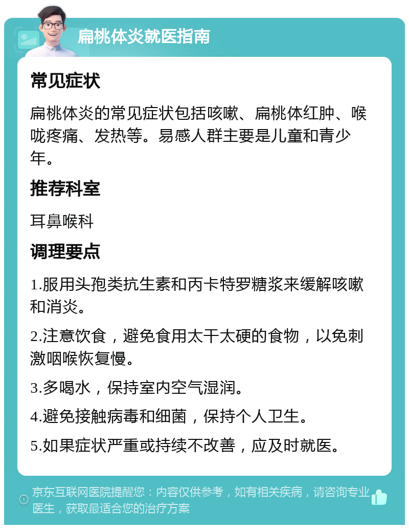 扁桃体炎就医指南 常见症状 扁桃体炎的常见症状包括咳嗽、扁桃体红肿、喉咙疼痛、发热等。易感人群主要是儿童和青少年。 推荐科室 耳鼻喉科 调理要点 1.服用头孢类抗生素和丙卡特罗糖浆来缓解咳嗽和消炎。 2.注意饮食，避免食用太干太硬的食物，以免刺激咽喉恢复慢。 3.多喝水，保持室内空气湿润。 4.避免接触病毒和细菌，保持个人卫生。 5.如果症状严重或持续不改善，应及时就医。