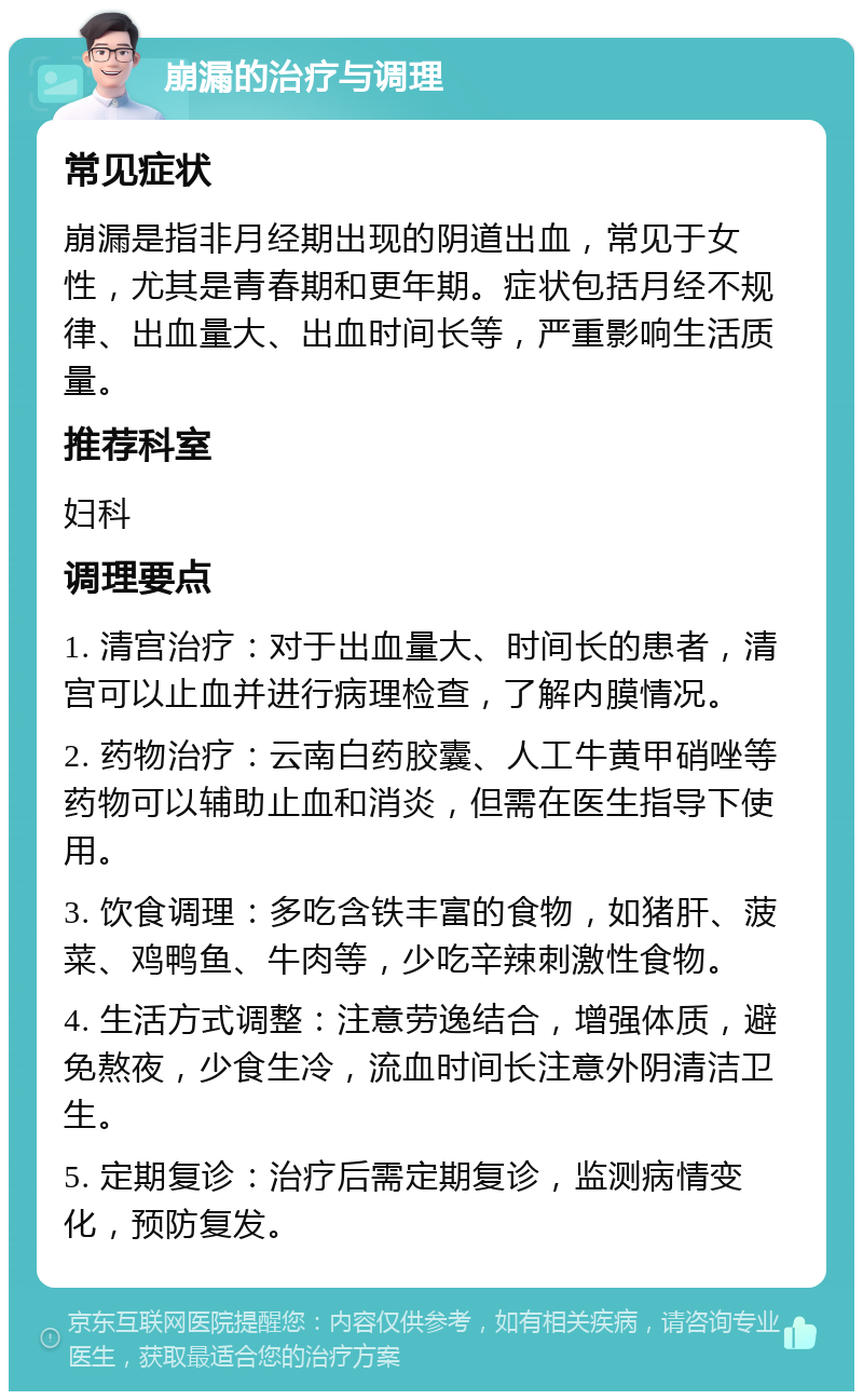 崩漏的治疗与调理 常见症状 崩漏是指非月经期出现的阴道出血，常见于女性，尤其是青春期和更年期。症状包括月经不规律、出血量大、出血时间长等，严重影响生活质量。 推荐科室 妇科 调理要点 1. 清宫治疗：对于出血量大、时间长的患者，清宫可以止血并进行病理检查，了解内膜情况。 2. 药物治疗：云南白药胶囊、人工牛黄甲硝唑等药物可以辅助止血和消炎，但需在医生指导下使用。 3. 饮食调理：多吃含铁丰富的食物，如猪肝、菠菜、鸡鸭鱼、牛肉等，少吃辛辣刺激性食物。 4. 生活方式调整：注意劳逸结合，增强体质，避免熬夜，少食生冷，流血时间长注意外阴清洁卫生。 5. 定期复诊：治疗后需定期复诊，监测病情变化，预防复发。