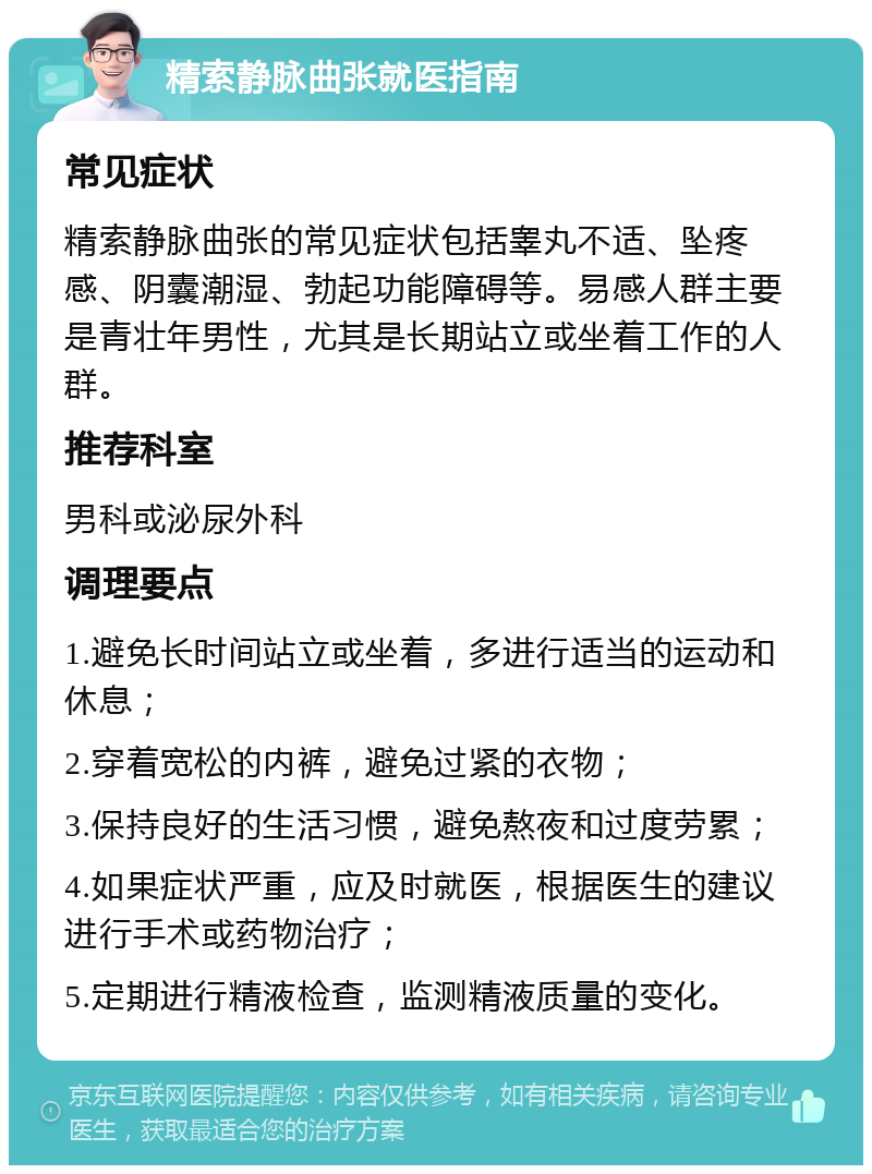 精索静脉曲张就医指南 常见症状 精索静脉曲张的常见症状包括睾丸不适、坠疼感、阴囊潮湿、勃起功能障碍等。易感人群主要是青壮年男性，尤其是长期站立或坐着工作的人群。 推荐科室 男科或泌尿外科 调理要点 1.避免长时间站立或坐着，多进行适当的运动和休息； 2.穿着宽松的内裤，避免过紧的衣物； 3.保持良好的生活习惯，避免熬夜和过度劳累； 4.如果症状严重，应及时就医，根据医生的建议进行手术或药物治疗； 5.定期进行精液检查，监测精液质量的变化。