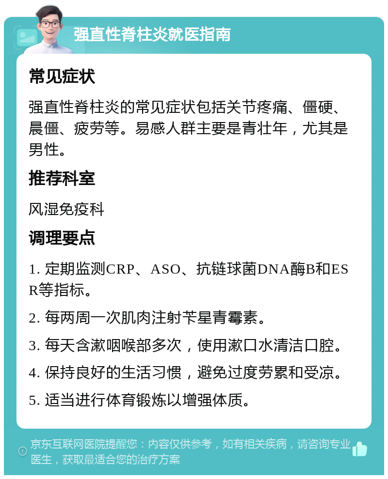 强直性脊柱炎就医指南 常见症状 强直性脊柱炎的常见症状包括关节疼痛、僵硬、晨僵、疲劳等。易感人群主要是青壮年，尤其是男性。 推荐科室 风湿免疫科 调理要点 1. 定期监测CRP、ASO、抗链球菌DNA酶B和ESR等指标。 2. 每两周一次肌肉注射苄星青霉素。 3. 每天含漱咽喉部多次，使用漱口水清洁口腔。 4. 保持良好的生活习惯，避免过度劳累和受凉。 5. 适当进行体育锻炼以增强体质。