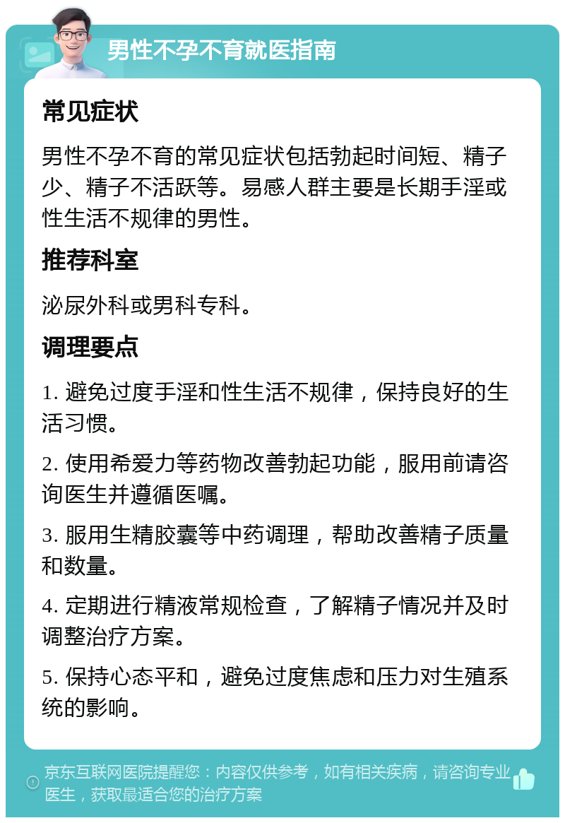 男性不孕不育就医指南 常见症状 男性不孕不育的常见症状包括勃起时间短、精子少、精子不活跃等。易感人群主要是长期手淫或性生活不规律的男性。 推荐科室 泌尿外科或男科专科。 调理要点 1. 避免过度手淫和性生活不规律，保持良好的生活习惯。 2. 使用希爱力等药物改善勃起功能，服用前请咨询医生并遵循医嘱。 3. 服用生精胶囊等中药调理，帮助改善精子质量和数量。 4. 定期进行精液常规检查，了解精子情况并及时调整治疗方案。 5. 保持心态平和，避免过度焦虑和压力对生殖系统的影响。