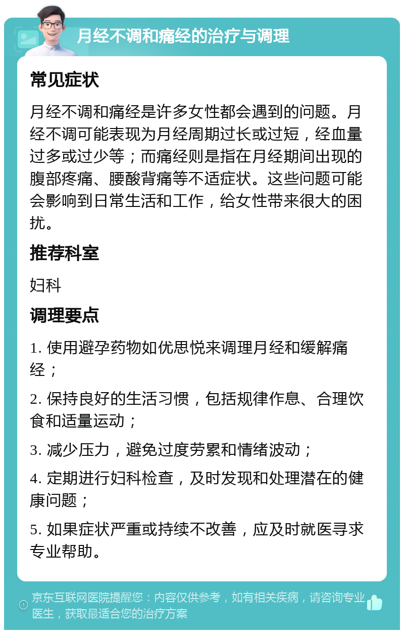 月经不调和痛经的治疗与调理 常见症状 月经不调和痛经是许多女性都会遇到的问题。月经不调可能表现为月经周期过长或过短，经血量过多或过少等；而痛经则是指在月经期间出现的腹部疼痛、腰酸背痛等不适症状。这些问题可能会影响到日常生活和工作，给女性带来很大的困扰。 推荐科室 妇科 调理要点 1. 使用避孕药物如优思悦来调理月经和缓解痛经； 2. 保持良好的生活习惯，包括规律作息、合理饮食和适量运动； 3. 减少压力，避免过度劳累和情绪波动； 4. 定期进行妇科检查，及时发现和处理潜在的健康问题； 5. 如果症状严重或持续不改善，应及时就医寻求专业帮助。