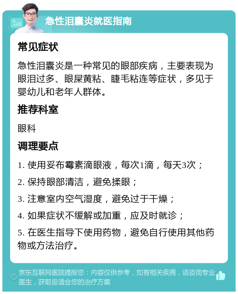 急性泪囊炎就医指南 常见症状 急性泪囊炎是一种常见的眼部疾病，主要表现为眼泪过多、眼屎黄粘、睫毛粘连等症状，多见于婴幼儿和老年人群体。 推荐科室 眼科 调理要点 1. 使用妥布霉素滴眼液，每次1滴，每天3次； 2. 保持眼部清洁，避免揉眼； 3. 注意室内空气湿度，避免过于干燥； 4. 如果症状不缓解或加重，应及时就诊； 5. 在医生指导下使用药物，避免自行使用其他药物或方法治疗。