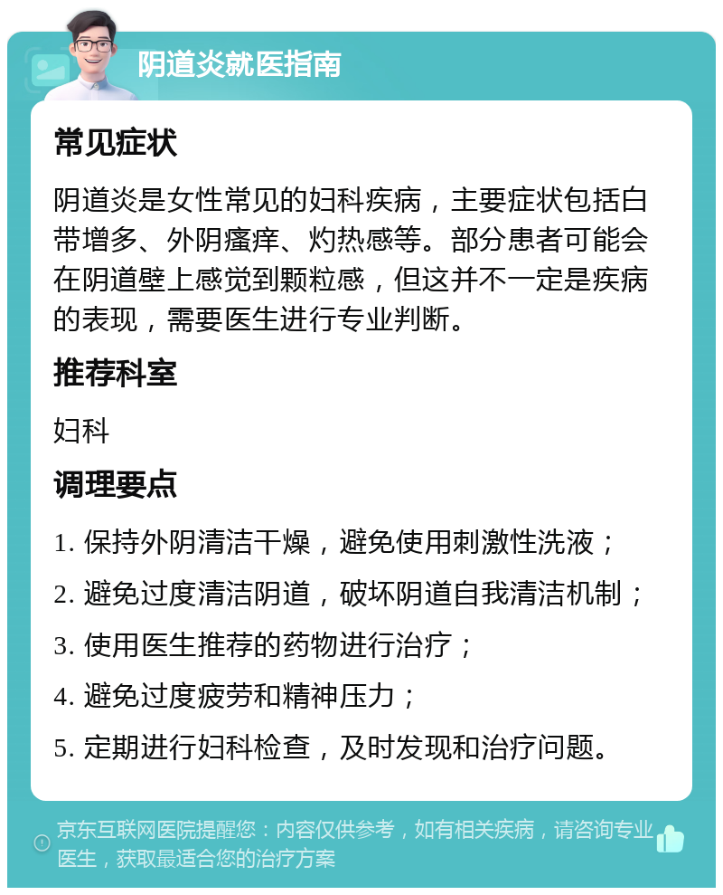 阴道炎就医指南 常见症状 阴道炎是女性常见的妇科疾病，主要症状包括白带增多、外阴瘙痒、灼热感等。部分患者可能会在阴道壁上感觉到颗粒感，但这并不一定是疾病的表现，需要医生进行专业判断。 推荐科室 妇科 调理要点 1. 保持外阴清洁干燥，避免使用刺激性洗液； 2. 避免过度清洁阴道，破坏阴道自我清洁机制； 3. 使用医生推荐的药物进行治疗； 4. 避免过度疲劳和精神压力； 5. 定期进行妇科检查，及时发现和治疗问题。