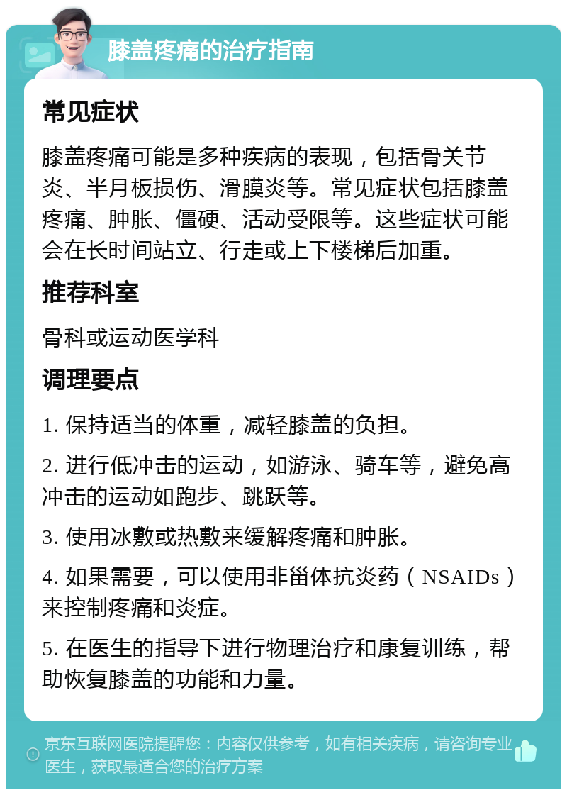 膝盖疼痛的治疗指南 常见症状 膝盖疼痛可能是多种疾病的表现，包括骨关节炎、半月板损伤、滑膜炎等。常见症状包括膝盖疼痛、肿胀、僵硬、活动受限等。这些症状可能会在长时间站立、行走或上下楼梯后加重。 推荐科室 骨科或运动医学科 调理要点 1. 保持适当的体重，减轻膝盖的负担。 2. 进行低冲击的运动，如游泳、骑车等，避免高冲击的运动如跑步、跳跃等。 3. 使用冰敷或热敷来缓解疼痛和肿胀。 4. 如果需要，可以使用非甾体抗炎药（NSAIDs）来控制疼痛和炎症。 5. 在医生的指导下进行物理治疗和康复训练，帮助恢复膝盖的功能和力量。