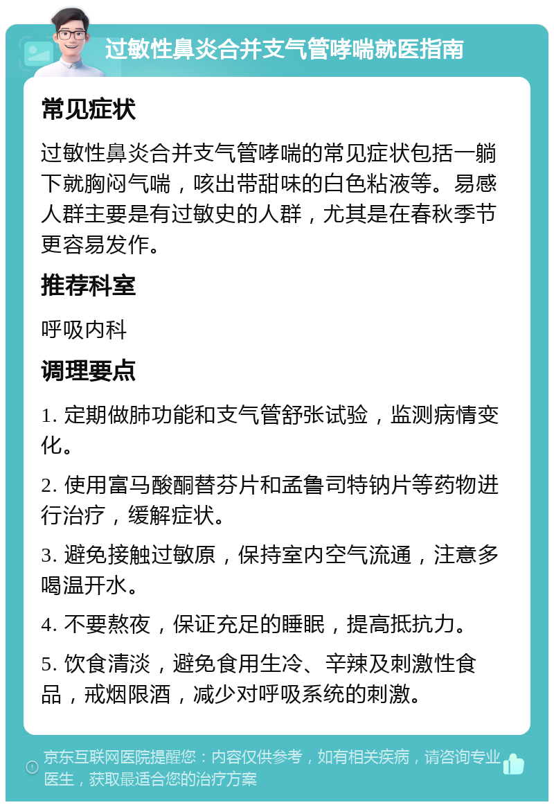 过敏性鼻炎合并支气管哮喘就医指南 常见症状 过敏性鼻炎合并支气管哮喘的常见症状包括一躺下就胸闷气喘，咳出带甜味的白色粘液等。易感人群主要是有过敏史的人群，尤其是在春秋季节更容易发作。 推荐科室 呼吸内科 调理要点 1. 定期做肺功能和支气管舒张试验，监测病情变化。 2. 使用富马酸酮替芬片和孟鲁司特钠片等药物进行治疗，缓解症状。 3. 避免接触过敏原，保持室内空气流通，注意多喝温开水。 4. 不要熬夜，保证充足的睡眠，提高抵抗力。 5. 饮食清淡，避免食用生冷、辛辣及刺激性食品，戒烟限酒，减少对呼吸系统的刺激。