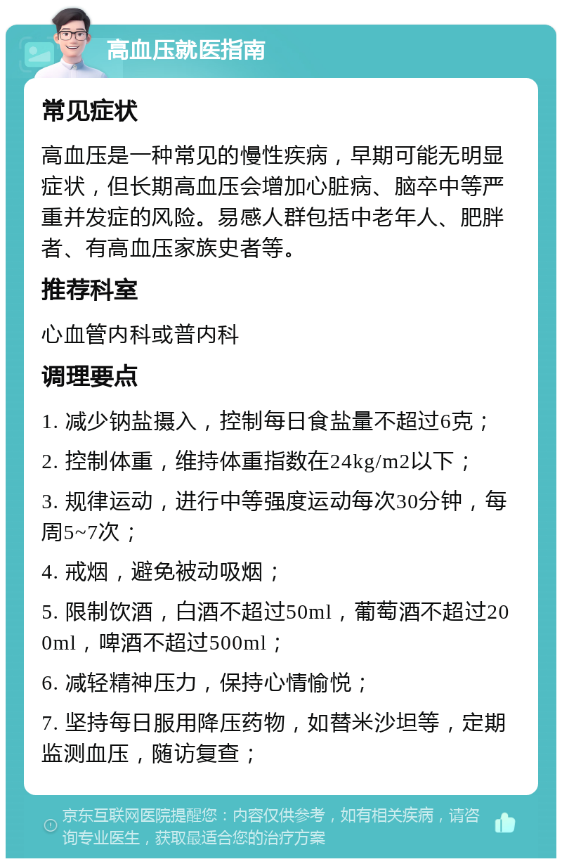 高血压就医指南 常见症状 高血压是一种常见的慢性疾病，早期可能无明显症状，但长期高血压会增加心脏病、脑卒中等严重并发症的风险。易感人群包括中老年人、肥胖者、有高血压家族史者等。 推荐科室 心血管内科或普内科 调理要点 1. 减少钠盐摄入，控制每日食盐量不超过6克； 2. 控制体重，维持体重指数在24kg/m2以下； 3. 规律运动，进行中等强度运动每次30分钟，每周5~7次； 4. 戒烟，避免被动吸烟； 5. 限制饮酒，白酒不超过50ml，葡萄酒不超过200ml，啤酒不超过500ml； 6. 减轻精神压力，保持心情愉悦； 7. 坚持每日服用降压药物，如替米沙坦等，定期监测血压，随访复查；