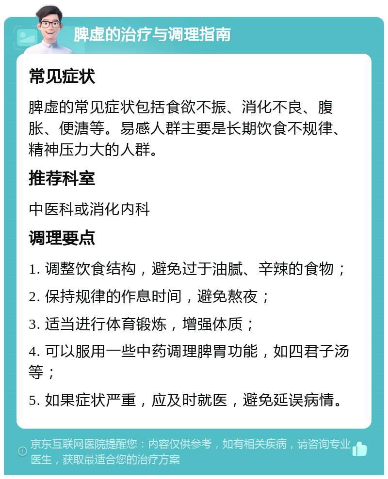 脾虚的治疗与调理指南 常见症状 脾虚的常见症状包括食欲不振、消化不良、腹胀、便溏等。易感人群主要是长期饮食不规律、精神压力大的人群。 推荐科室 中医科或消化内科 调理要点 1. 调整饮食结构，避免过于油腻、辛辣的食物； 2. 保持规律的作息时间，避免熬夜； 3. 适当进行体育锻炼，增强体质； 4. 可以服用一些中药调理脾胃功能，如四君子汤等； 5. 如果症状严重，应及时就医，避免延误病情。