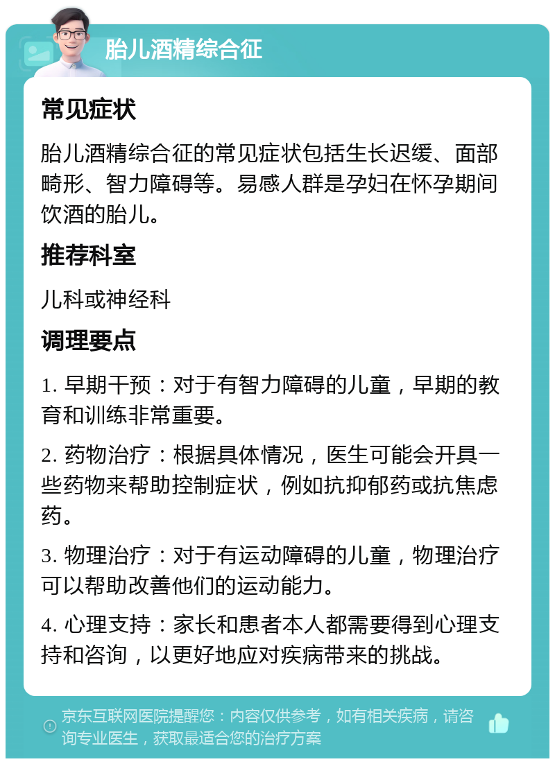 胎儿酒精综合征 常见症状 胎儿酒精综合征的常见症状包括生长迟缓、面部畸形、智力障碍等。易感人群是孕妇在怀孕期间饮酒的胎儿。 推荐科室 儿科或神经科 调理要点 1. 早期干预：对于有智力障碍的儿童，早期的教育和训练非常重要。 2. 药物治疗：根据具体情况，医生可能会开具一些药物来帮助控制症状，例如抗抑郁药或抗焦虑药。 3. 物理治疗：对于有运动障碍的儿童，物理治疗可以帮助改善他们的运动能力。 4. 心理支持：家长和患者本人都需要得到心理支持和咨询，以更好地应对疾病带来的挑战。