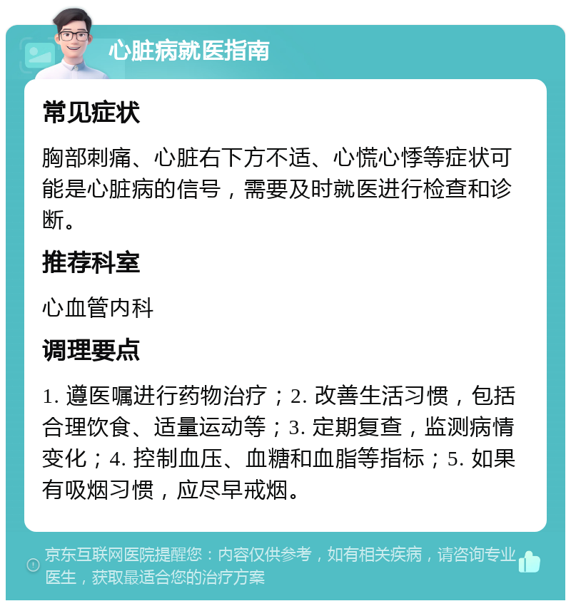 心脏病就医指南 常见症状 胸部刺痛、心脏右下方不适、心慌心悸等症状可能是心脏病的信号，需要及时就医进行检查和诊断。 推荐科室 心血管内科 调理要点 1. 遵医嘱进行药物治疗；2. 改善生活习惯，包括合理饮食、适量运动等；3. 定期复查，监测病情变化；4. 控制血压、血糖和血脂等指标；5. 如果有吸烟习惯，应尽早戒烟。