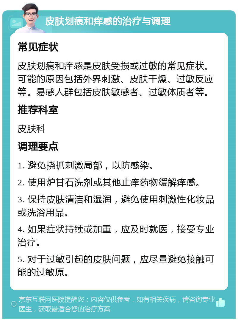 皮肤划痕和痒感的治疗与调理 常见症状 皮肤划痕和痒感是皮肤受损或过敏的常见症状。可能的原因包括外界刺激、皮肤干燥、过敏反应等。易感人群包括皮肤敏感者、过敏体质者等。 推荐科室 皮肤科 调理要点 1. 避免挠抓刺激局部，以防感染。 2. 使用炉甘石洗剂或其他止痒药物缓解痒感。 3. 保持皮肤清洁和湿润，避免使用刺激性化妆品或洗浴用品。 4. 如果症状持续或加重，应及时就医，接受专业治疗。 5. 对于过敏引起的皮肤问题，应尽量避免接触可能的过敏原。