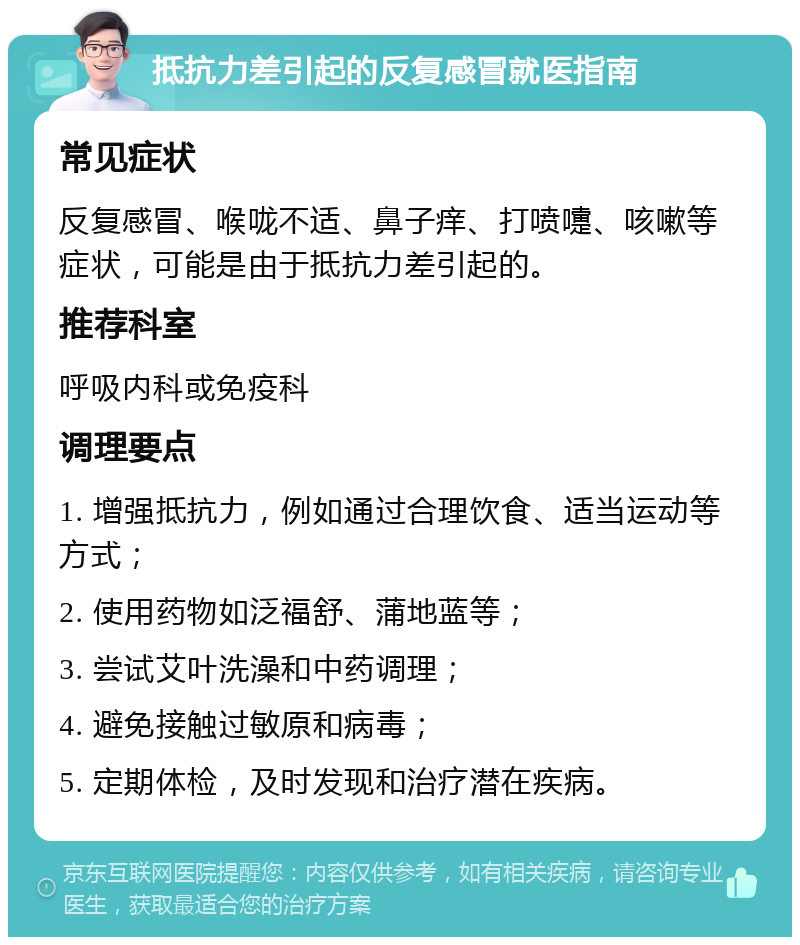 抵抗力差引起的反复感冒就医指南 常见症状 反复感冒、喉咙不适、鼻子痒、打喷嚏、咳嗽等症状，可能是由于抵抗力差引起的。 推荐科室 呼吸内科或免疫科 调理要点 1. 增强抵抗力，例如通过合理饮食、适当运动等方式； 2. 使用药物如泛福舒、蒲地蓝等； 3. 尝试艾叶洗澡和中药调理； 4. 避免接触过敏原和病毒； 5. 定期体检，及时发现和治疗潜在疾病。