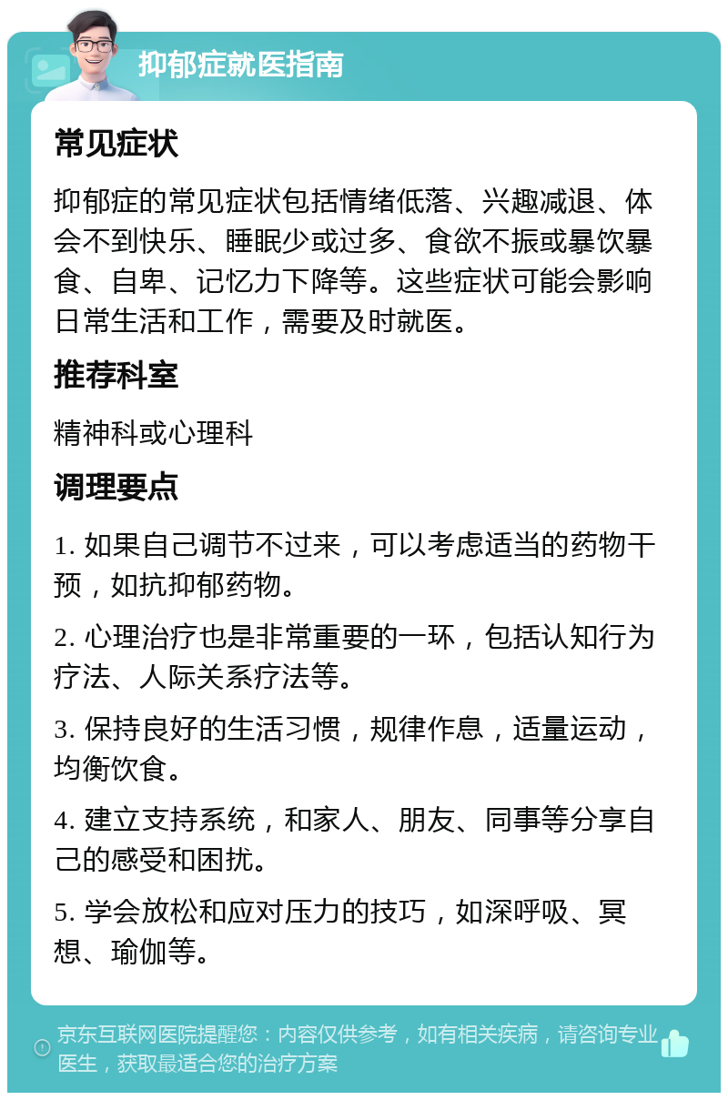 抑郁症就医指南 常见症状 抑郁症的常见症状包括情绪低落、兴趣减退、体会不到快乐、睡眠少或过多、食欲不振或暴饮暴食、自卑、记忆力下降等。这些症状可能会影响日常生活和工作，需要及时就医。 推荐科室 精神科或心理科 调理要点 1. 如果自己调节不过来，可以考虑适当的药物干预，如抗抑郁药物。 2. 心理治疗也是非常重要的一环，包括认知行为疗法、人际关系疗法等。 3. 保持良好的生活习惯，规律作息，适量运动，均衡饮食。 4. 建立支持系统，和家人、朋友、同事等分享自己的感受和困扰。 5. 学会放松和应对压力的技巧，如深呼吸、冥想、瑜伽等。