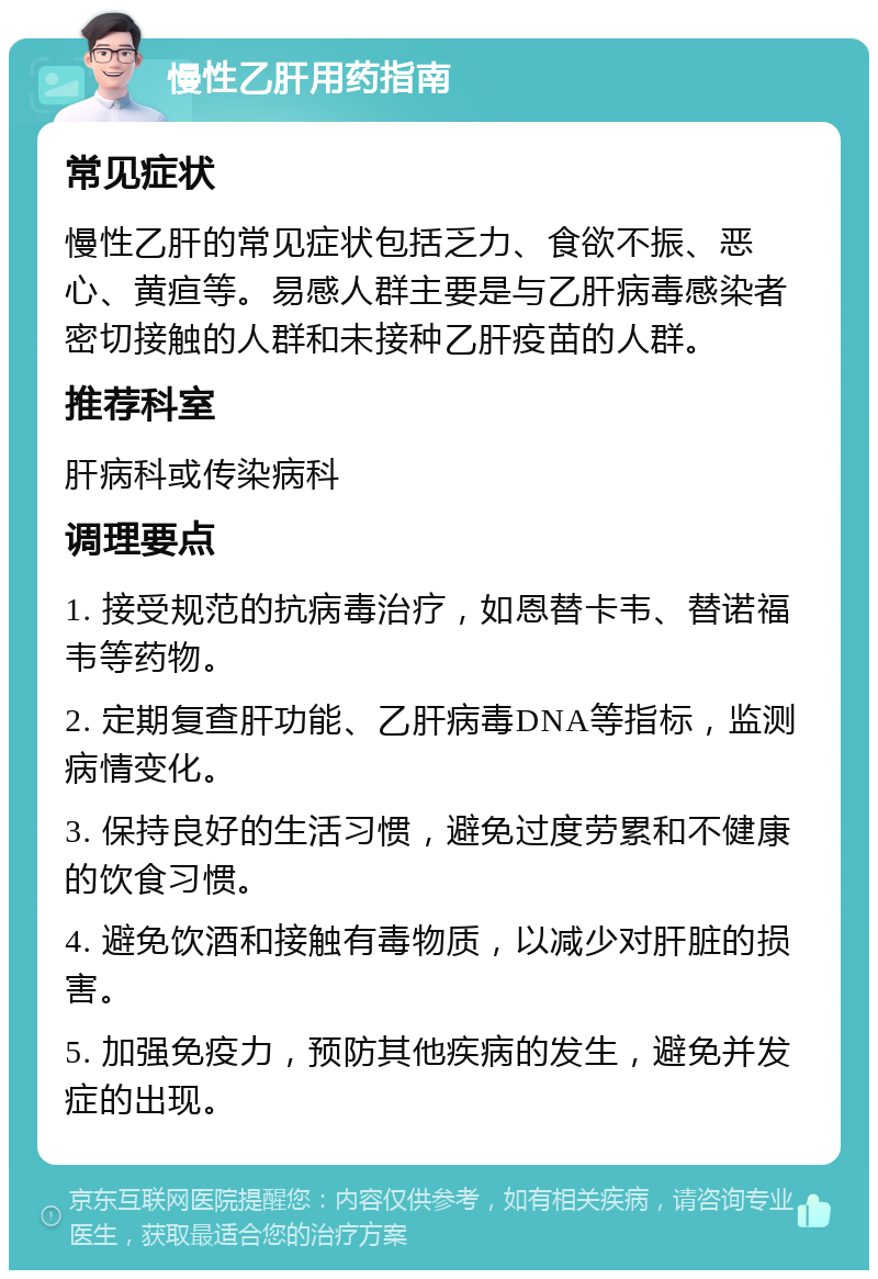 慢性乙肝用药指南 常见症状 慢性乙肝的常见症状包括乏力、食欲不振、恶心、黄疸等。易感人群主要是与乙肝病毒感染者密切接触的人群和未接种乙肝疫苗的人群。 推荐科室 肝病科或传染病科 调理要点 1. 接受规范的抗病毒治疗，如恩替卡韦、替诺福韦等药物。 2. 定期复查肝功能、乙肝病毒DNA等指标，监测病情变化。 3. 保持良好的生活习惯，避免过度劳累和不健康的饮食习惯。 4. 避免饮酒和接触有毒物质，以减少对肝脏的损害。 5. 加强免疫力，预防其他疾病的发生，避免并发症的出现。