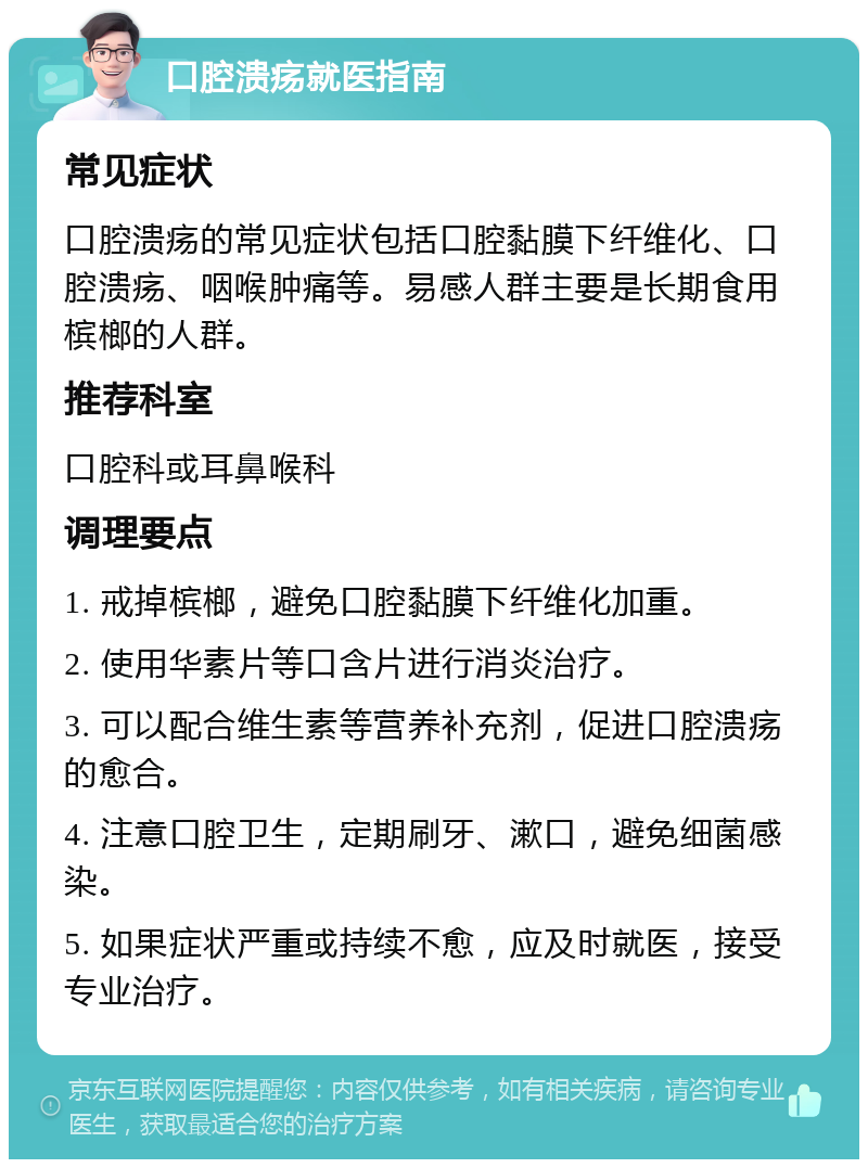 口腔溃疡就医指南 常见症状 口腔溃疡的常见症状包括口腔黏膜下纤维化、口腔溃疡、咽喉肿痛等。易感人群主要是长期食用槟榔的人群。 推荐科室 口腔科或耳鼻喉科 调理要点 1. 戒掉槟榔，避免口腔黏膜下纤维化加重。 2. 使用华素片等口含片进行消炎治疗。 3. 可以配合维生素等营养补充剂，促进口腔溃疡的愈合。 4. 注意口腔卫生，定期刷牙、漱口，避免细菌感染。 5. 如果症状严重或持续不愈，应及时就医，接受专业治疗。