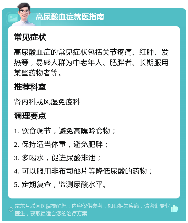 高尿酸血症就医指南 常见症状 高尿酸血症的常见症状包括关节疼痛、红肿、发热等，易感人群为中老年人、肥胖者、长期服用某些药物者等。 推荐科室 肾内科或风湿免疫科 调理要点 1. 饮食调节，避免高嘌呤食物； 2. 保持适当体重，避免肥胖； 3. 多喝水，促进尿酸排泄； 4. 可以服用非布司他片等降低尿酸的药物； 5. 定期复查，监测尿酸水平。