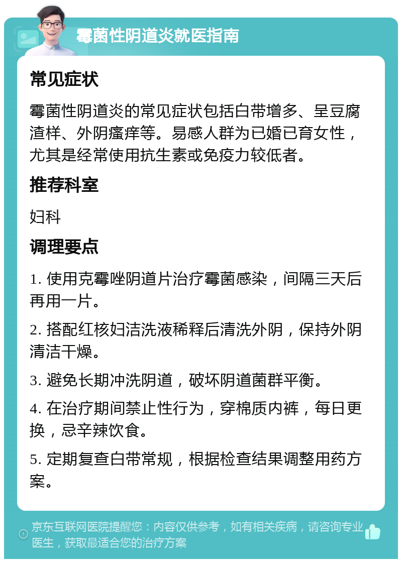 霉菌性阴道炎就医指南 常见症状 霉菌性阴道炎的常见症状包括白带增多、呈豆腐渣样、外阴瘙痒等。易感人群为已婚已育女性，尤其是经常使用抗生素或免疫力较低者。 推荐科室 妇科 调理要点 1. 使用克霉唑阴道片治疗霉菌感染，间隔三天后再用一片。 2. 搭配红核妇洁洗液稀释后清洗外阴，保持外阴清洁干燥。 3. 避免长期冲洗阴道，破坏阴道菌群平衡。 4. 在治疗期间禁止性行为，穿棉质内裤，每日更换，忌辛辣饮食。 5. 定期复查白带常规，根据检查结果调整用药方案。