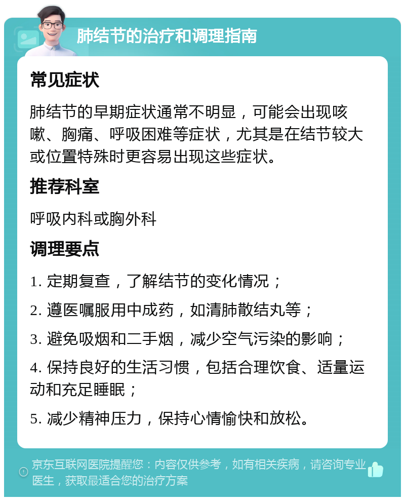 肺结节的治疗和调理指南 常见症状 肺结节的早期症状通常不明显，可能会出现咳嗽、胸痛、呼吸困难等症状，尤其是在结节较大或位置特殊时更容易出现这些症状。 推荐科室 呼吸内科或胸外科 调理要点 1. 定期复查，了解结节的变化情况； 2. 遵医嘱服用中成药，如清肺散结丸等； 3. 避免吸烟和二手烟，减少空气污染的影响； 4. 保持良好的生活习惯，包括合理饮食、适量运动和充足睡眠； 5. 减少精神压力，保持心情愉快和放松。