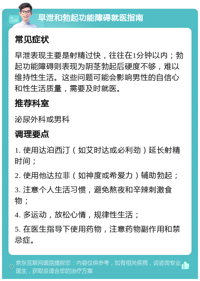 早泄和勃起功能障碍就医指南 常见症状 早泄表现主要是射精过快，往往在1分钟以内；勃起功能障碍则表现为阴茎勃起后硬度不够，难以维持性生活。这些问题可能会影响男性的自信心和性生活质量，需要及时就医。 推荐科室 泌尿外科或男科 调理要点 1. 使用达泊西汀（如艾时达或必利劲）延长射精时间； 2. 使用他达拉非（如神度或希爱力）辅助勃起； 3. 注意个人生活习惯，避免熬夜和辛辣刺激食物； 4. 多运动，放松心情，规律性生活； 5. 在医生指导下使用药物，注意药物副作用和禁忌症。