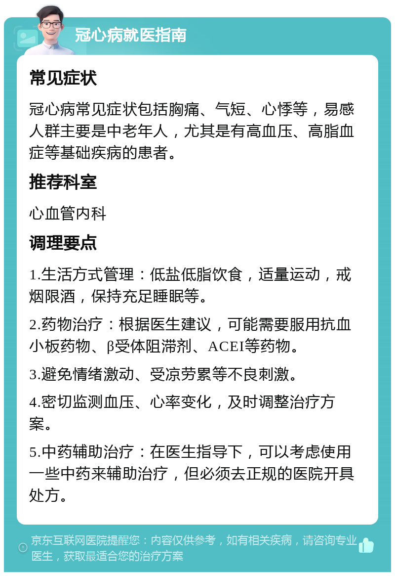 冠心病就医指南 常见症状 冠心病常见症状包括胸痛、气短、心悸等，易感人群主要是中老年人，尤其是有高血压、高脂血症等基础疾病的患者。 推荐科室 心血管内科 调理要点 1.生活方式管理：低盐低脂饮食，适量运动，戒烟限酒，保持充足睡眠等。 2.药物治疗：根据医生建议，可能需要服用抗血小板药物、β受体阻滞剂、ACEI等药物。 3.避免情绪激动、受凉劳累等不良刺激。 4.密切监测血压、心率变化，及时调整治疗方案。 5.中药辅助治疗：在医生指导下，可以考虑使用一些中药来辅助治疗，但必须去正规的医院开具处方。