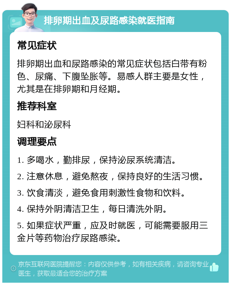 排卵期出血及尿路感染就医指南 常见症状 排卵期出血和尿路感染的常见症状包括白带有粉色、尿痛、下腹坠胀等。易感人群主要是女性，尤其是在排卵期和月经期。 推荐科室 妇科和泌尿科 调理要点 1. 多喝水，勤排尿，保持泌尿系统清洁。 2. 注意休息，避免熬夜，保持良好的生活习惯。 3. 饮食清淡，避免食用刺激性食物和饮料。 4. 保持外阴清洁卫生，每日清洗外阴。 5. 如果症状严重，应及时就医，可能需要服用三金片等药物治疗尿路感染。