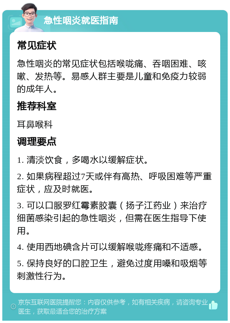 急性咽炎就医指南 常见症状 急性咽炎的常见症状包括喉咙痛、吞咽困难、咳嗽、发热等。易感人群主要是儿童和免疫力较弱的成年人。 推荐科室 耳鼻喉科 调理要点 1. 清淡饮食，多喝水以缓解症状。 2. 如果病程超过7天或伴有高热、呼吸困难等严重症状，应及时就医。 3. 可以口服罗红霉素胶囊（扬子江药业）来治疗细菌感染引起的急性咽炎，但需在医生指导下使用。 4. 使用西地碘含片可以缓解喉咙疼痛和不适感。 5. 保持良好的口腔卫生，避免过度用嗓和吸烟等刺激性行为。