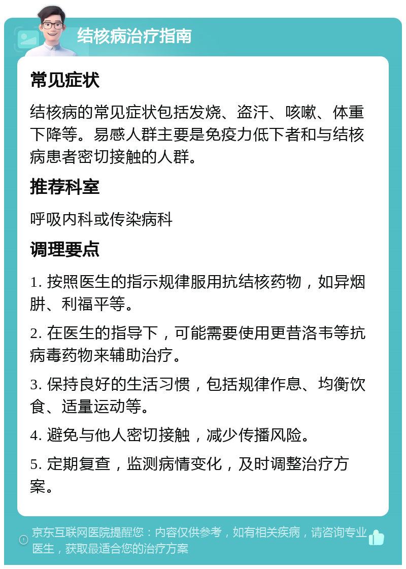 结核病治疗指南 常见症状 结核病的常见症状包括发烧、盗汗、咳嗽、体重下降等。易感人群主要是免疫力低下者和与结核病患者密切接触的人群。 推荐科室 呼吸内科或传染病科 调理要点 1. 按照医生的指示规律服用抗结核药物，如异烟肼、利福平等。 2. 在医生的指导下，可能需要使用更昔洛韦等抗病毒药物来辅助治疗。 3. 保持良好的生活习惯，包括规律作息、均衡饮食、适量运动等。 4. 避免与他人密切接触，减少传播风险。 5. 定期复查，监测病情变化，及时调整治疗方案。