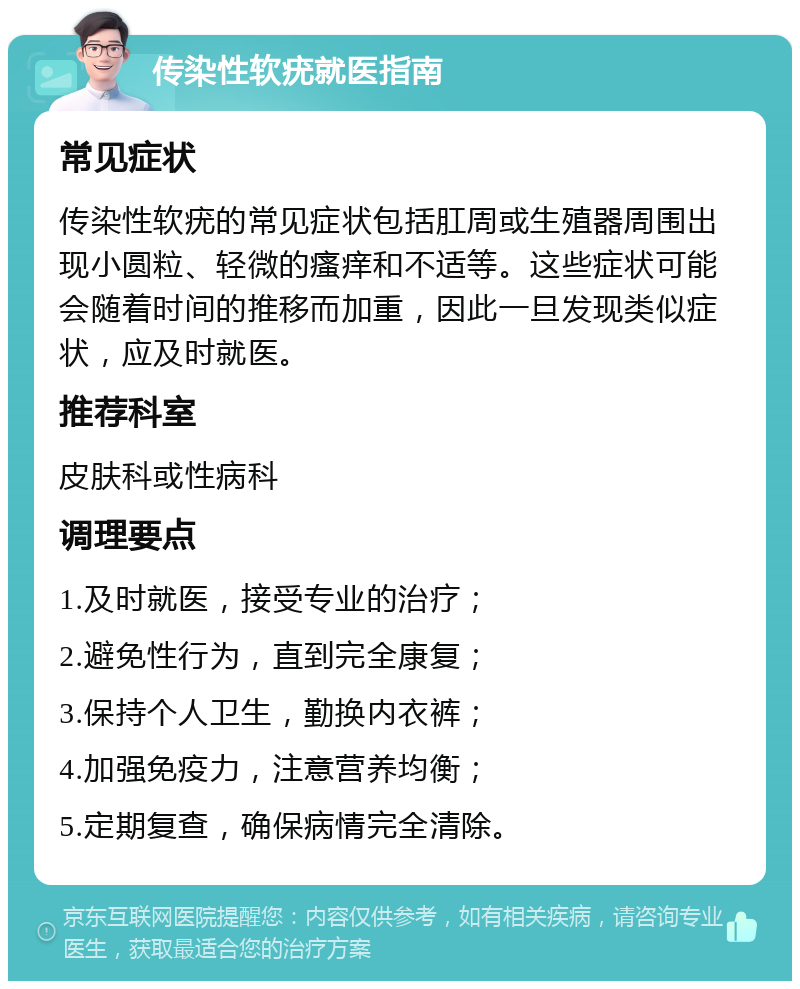 传染性软疣就医指南 常见症状 传染性软疣的常见症状包括肛周或生殖器周围出现小圆粒、轻微的瘙痒和不适等。这些症状可能会随着时间的推移而加重，因此一旦发现类似症状，应及时就医。 推荐科室 皮肤科或性病科 调理要点 1.及时就医，接受专业的治疗； 2.避免性行为，直到完全康复； 3.保持个人卫生，勤换内衣裤； 4.加强免疫力，注意营养均衡； 5.定期复查，确保病情完全清除。