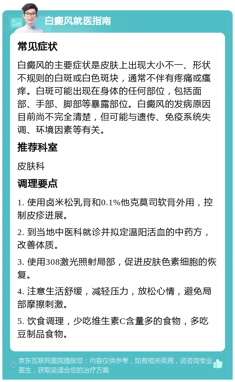 白癜风就医指南 常见症状 白癜风的主要症状是皮肤上出现大小不一、形状不规则的白斑或白色斑块，通常不伴有疼痛或瘙痒。白斑可能出现在身体的任何部位，包括面部、手部、脚部等暴露部位。白癜风的发病原因目前尚不完全清楚，但可能与遗传、免疫系统失调、环境因素等有关。 推荐科室 皮肤科 调理要点 1. 使用卤米松乳膏和0.1%他克莫司软膏外用，控制皮疹进展。 2. 到当地中医科就诊并拟定温阳活血的中药方，改善体质。 3. 使用308激光照射局部，促进皮肤色素细胞的恢复。 4. 注意生活舒缓，减轻压力，放松心情，避免局部摩擦刺激。 5. 饮食调理，少吃维生素C含量多的食物，多吃豆制品食物。